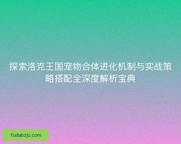 探索洛克王国宠物合体进化机制与实战策略搭配全深度解析宝典