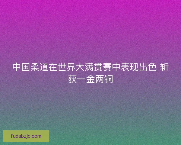 中国柔道在世界大满贯赛中表现出色 斩获一金两铜