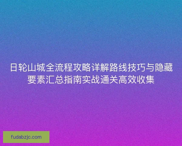 日轮山城全流程攻略详解路线技巧与隐藏要素汇总指南实战通关高效收集