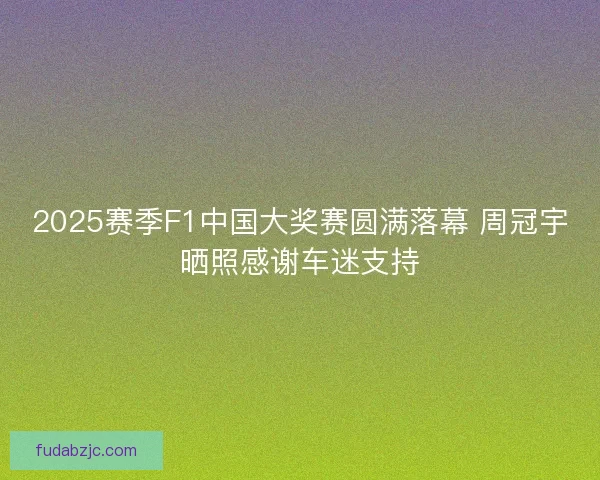 2025赛季F1中国大奖赛圆满落幕 周冠宇晒照感谢车迷支持