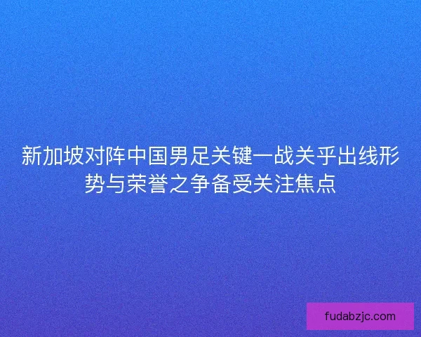 新加坡对阵中国男足关键一战关乎出线形势与荣誉之争备受关注焦点