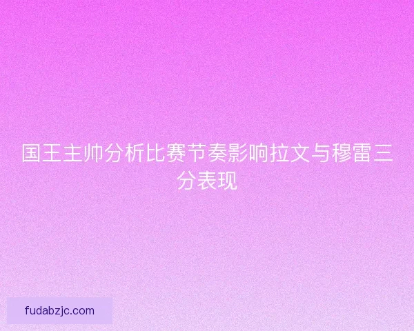 国王主帅分析比赛节奏影响拉文与穆雷三分表现