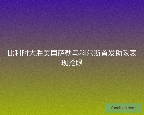 比利时大胜美国萨勒马科尔斯首发助攻表现抢眼