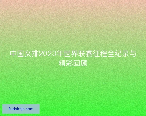 中国女排2023年世界联赛征程全纪录与精彩回顾